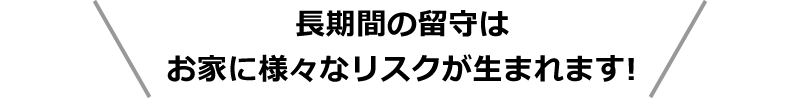 長期間の留守はお家に様々なリスクが生まれます！
