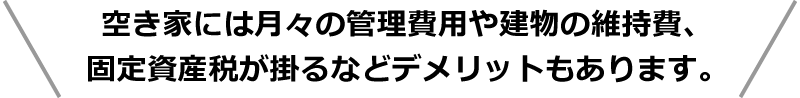 空き家には月々の管理費用や建物の維持費、固定資産税が掛るなどデメリットもあります。