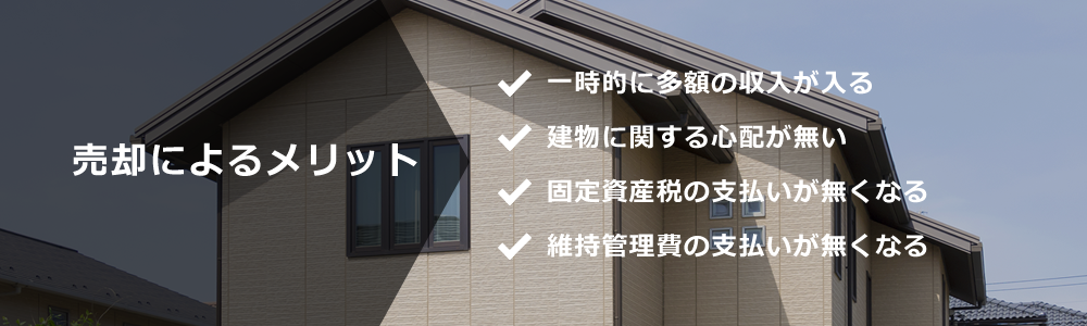 売却によるメリット　・一時的に多額の収入が入る・建物に関する心配が無い・固定資産税の支払いが無くなる・維持管理費の支払いが無くなる