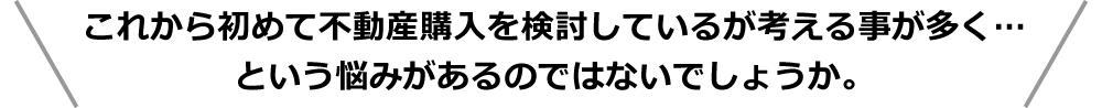 これから初めて不動産購入を検討しているが考える事が多く・・・という悩みがあるのではないでしょうか。