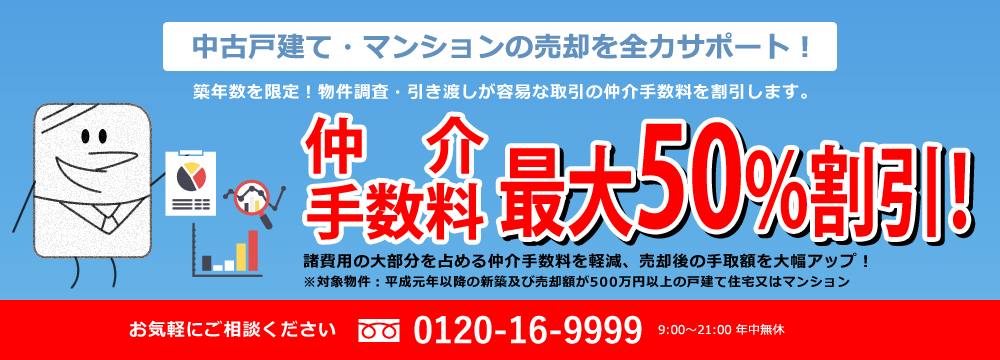 中古戸建て・マンションの売却を全力サポート！築年数を限定！物件調査・引き渡しが容易な取引の仲介手数料を割引します。仲介手数料最大50%割引！諸費用の大部分を占める仲介手数料を軽減、売却後の手取額を大幅アップ！※対象物件：平成元年以降の新築及び売却額が500万円以上の戸建て住宅又はマンション お気軽にご相談ください 0120-16-9999 9:00～21:00 年中無休