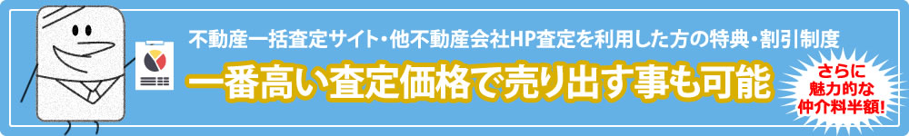 不動産一括査定サイト・他不動産会社HP査定を利用した方の特典・割引制度 一番高い査定価格で売り出す事も可能 さらに魅力的な仲介料半額!