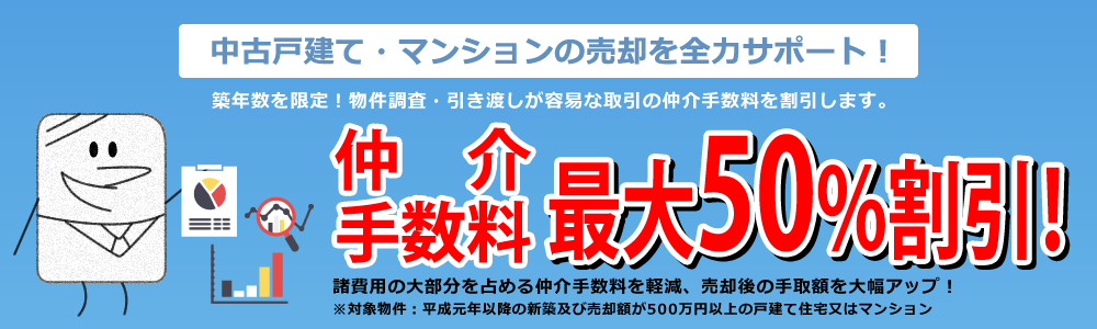 中古戸建て・マンションの売却を全力サポート！築年数を限定！物件調査・引き渡しが容易な取引の仲介手数料を割引します。仲介手数料最大50%割引！諸費用の大部分を占める仲介手数料を軽減、売却後の手取額を大幅アップ！※対象物件：平成元年以降の新築及び売却額が500万円以上の戸建て住宅又はマンション