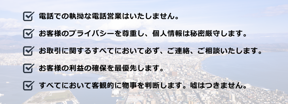 電話での執拗な電話営業はいたしません。 お客様のプライバシーを尊重し、個人情報は秘密厳守します。 お取引に関するすべてにおいて必ず、ご連絡、ご相談いたします。 お客様の利益の確保を最優先します。 すべてにおいて客観的に物事を判断します。嘘はつきません。