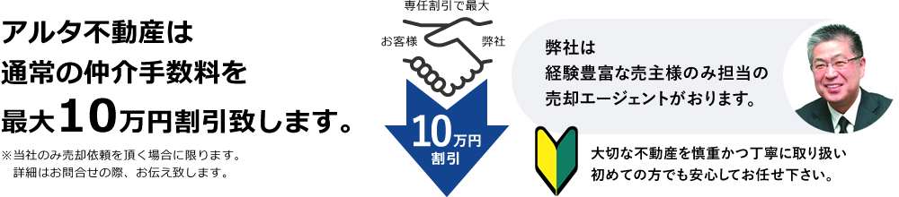 アルタ不動産は通常の仲介手数料を最大10万円割引致します。専任割引で最大10万円割引 弊社は経験豊富な売主様のみ担当の売却エージェントがおります。大切な不動産を慎重かつ丁寧に取り扱い初めての方でも安心してお任せ下さい。※当社のみ売却依頼を頂く場合に限ります。　詳細はお問合せの際、お伝え致します。